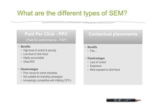 What are the different types of SEM?

      Paid Per Click - PPC                               Contextual placements
       (Paid for performance - P4P)

•  Benefits                                           •  Benefits
   •  High level of control & security                   •  Few…
   •  Low level of click fraud
   •  Highly accountable                              •  Disadvantages
   •  Great ROI                                          •  Lack of control
                                                         •  Expensive
•  Disadvantages                                         •  Most exposed to click-fraud
   •  Poor venue for some industries
   •  Not suitable for branding campaigns
   •  Increasingly competitive with inflating CPC’s
 