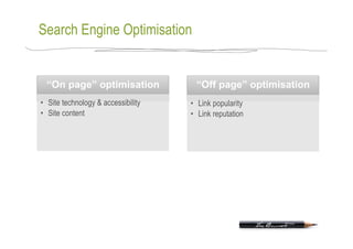 Search Engine Optimisation


  “On page” optimisation              “Off page” optimisation
•  Site technology & accessibility   •  Link popularity
•  Site content                      •  Link reputation
 