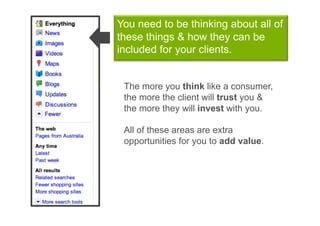 You need to be thinking about all of
these things & how they can be
included for your clients.


 The more you think like a consumer,
 the more the client will trust you &
 the more they will invest with you.

 All of these areas are extra
 opportunities for you to add value.
 