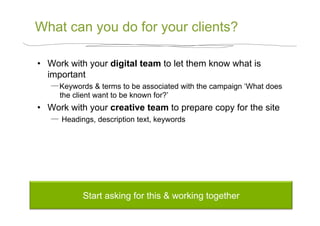 What can you do for your clients?

•  Work with your digital team to let them know what is
   important
      Keywords & terms to be associated with the campaign ‘What does
      the client want to be known for?’
•  Work with your creative team to prepare copy for the site
       Headings, description text, keywords




            Start asking for this & working together
 