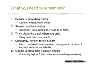 What you need to remember?

1.  Search is more than words
       Content, images, video, words
2.  Search must be constant
       Search isn’t just a campaign, it must be on 100%
3.  Think about the detail when you build
       Every detail helps push results
4.  Constantly, review, refine & learn
       Search can be optimised real-time, campaigns can be tested &
       learnings taken out immediately
5.  Google is more than a search engine
       Constantly explore & learn about what else Google are doing
 