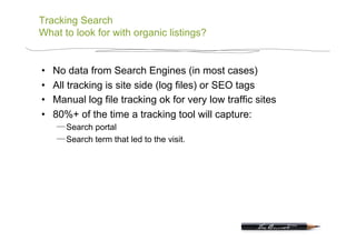 Tracking Search
What to look for with organic listings?


•    No data from Search Engines (in most cases)
•    All tracking is site side (log files) or SEO tags
•    Manual log file tracking ok for very low traffic sites
•    80%+ of the time a tracking tool will capture:
        Search portal
        Search term that led to the visit.
 