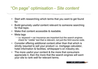 “On page” optimisation - Site content

•  Start with researching which terms that you want to get found
   for.
•  Build genuinely useful content relevant to someone searching
   for that topic.
•  Make that content accessible & readable.
•  Meta tags
      i.e. keyword = car insurance are important but the search engines
      check for “visible” text that is relevant, not just the html source code.
•  Consider offering additional content other than that which is
   strictly required to sell your product i.e. mortgage calculator,
   hotel information & facilities, whitepaper’s on industry etc.
•  The more useful your content & the more that consumers
   appreciate it, then the more that the search engines will want
   your site to rank well for relevant terms.
 