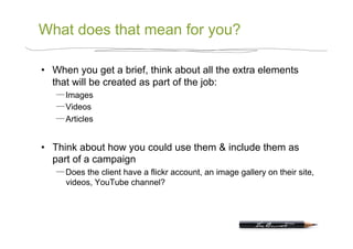 What does that mean for you?

•  When you get a brief, think about all the extra elements
   that will be created as part of the job:
      Images
      Videos
      Articles


•  Think about how you could use them & include them as
   part of a campaign
      Does the client have a flickr account, an image gallery on their site,
      videos, YouTube channel?
 