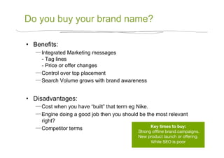 Do you buy your brand name?

•  Benefits:
      Integrated Marketing messages
      - Tag lines
      - Price or offer changes
      Control over top placement
      Search Volume grows with brand awareness


•  Disadvantages:
      Cost when you have “built” that term eg Nike.
      Engine doing a good job then you should be the most relevant
      right?
                                                    Key times to buy:
                                                                    
      Competitor terms
                                               Strong ofﬂine brand campaigns. 
                                               New product launch or offering.
                                                     While SEO is poor
 