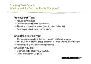 Tracking Paid Search
What to look for from the Media Company?


•  From Search Tool:
      Actual term clicked
      Click count audit (click fraud filter)
      Site side conversion event (count, dollar value, id)
      Search portal (ninemsn or Yahoo?)


•  What does this tell you?
      The conversion rate of the term, creative & landing page
      The ROI on the term, group of terms, Search Engine or campaign
      Audit trail to check search engine costs
•  What can you do?
      Optimise bids, creative & buy type
      Compare Search Engines
 