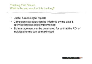 Tracking Paid Search
What is the end result of this tracking?


•  Useful & meaningful reports
•  Campaign strategies can be informed by the data &
   optimisation strategies implemented
•  Bid management can be automated for so that the ROI of
   individual terms can be maximised
 