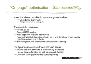 “On page” optimisation - Site accessibility

•  Make the site accessible to search engine crawlers
      HTML is better than Flash
       •  Multiple files rather than one large file


•  The absolute minimum:
      Robots.txt file
      Correct HTML coding
      Meta tags with relevant information
      “use text” visible information should be in text (html) not embedded in
      graphics such as .jpg or flash
      Site navigation that the crawler can follow i.e. site map

•  For dynamic (database driven or Flash sites):
      Ensure the URL structure is crawlable by the engine
      Have a browse function as well as a search function
      Consider static pages for key content (terms)
 