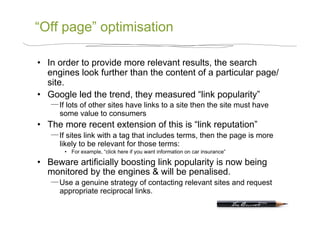 “Off page” optimisation

•  In order to provide more relevant results, the search
   engines look further than the content of a particular page/
   site.
•  Google led the trend, they measured “link popularity”
      If lots of other sites have links to a site then the site must have
      some value to consumers
•  The more recent extension of this is “link reputation”
      If sites link with a tag that includes terms, then the page is more
      likely to be relevant for those terms:
       •  For example, “click here if you want information on car insurance”

•  Beware artificially boosting link popularity is now being
   monitored by the engines & will be penalised.
      Use a genuine strategy of contacting relevant sites and request
      appropriate reciprocal links.
 