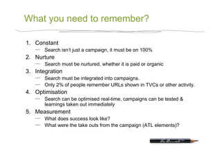 What you need to remember?

1.  Constant
       Search isn’t just a campaign, it must be on 100%
2.  Nurture
       Search must be nurtured, whether it is paid or organic
3.  Integration
       Search must be integrated into campaigns.
       Only 2% of people remember URLs shown in TVCs or other activity.
4.  Optimisation
       Search can be optimised real-time, campaigns can be tested &
       learnings taken out immediately
5.  Measurement
       What does success look like?
       What were the take outs from the campaign (ATL elements)?
 