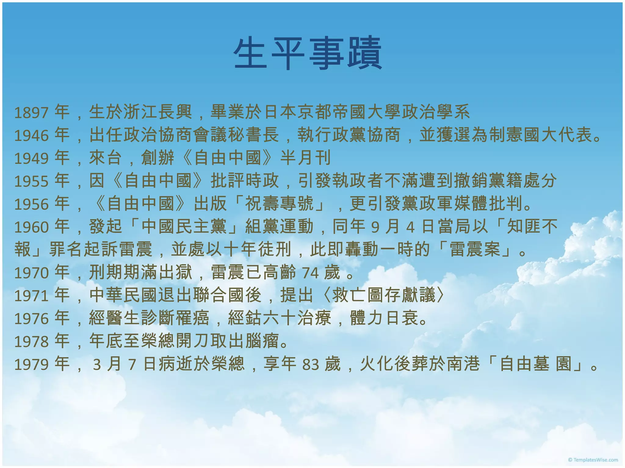 生平事蹟 1897 年，生於浙江長興，畢業於日本京都帝國大學政治學系 1946 年，出任政治協商會議秘書長，執行政黨協商，並獲選為制憲國大代表。 1949 年，來台，創辦《自由中國》半月刊 1955 年，因《自由中國》批評時政，引發執政者不滿遭到撤銷黨籍處分 1956 年，《自由中國》出版「祝壽專號」，更引發黨政軍媒體批判。 1960 年，發起「中國民主黨」組黨運動，同年 9 月 4 日當局以「知匪不 報」罪名起訴雷震，並處以十年徒刑，此即轟動一時的「雷震案」。 1970 年 ， 刑期期滿出獄，雷震已高齡 74 歲  。 1971 年，中華民國退出聯合國後，提出〈救亡圖存獻議〉 1976 年 ， 經醫生診斷罹癌，經鈷六十治療，體力日衰 。 1978 年 ，年 底至榮總開刀取出腦瘤 。 1979 年 ， 3 月 7 日病逝於榮總，享年 83 歲，火化後葬於南港「自由墓 園」。  