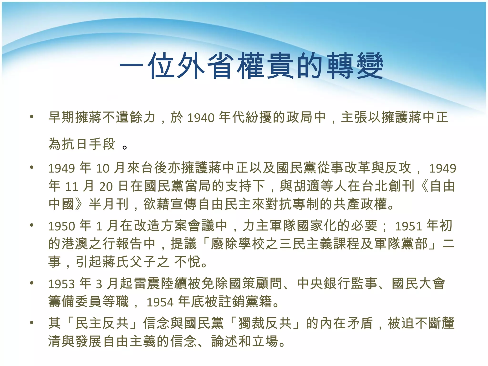 一位外省權貴的轉變 早期擁蔣不遺餘力，於 1940 年代紛擾的政局中，主張以擁護蔣中正為抗日手段   。 1949 年 10 月來台後亦擁護蔣中正以及國民黨從事改革與反攻， 1949 年 11 月 20 日在國民黨當局的支持下，與胡適等人在台北創刊《自由中國》半月刊，欲藉宣傳自由民主來對抗專制的共產政權。  1950 年 1 月在改造方案會議中，力主軍隊國家化的必要； 1951 年初的港澳之行報告中，提議「廢除學校之三民主義課程及軍隊黨部」二事，引起蔣氏父子之 不悅。 1953 年 3 月起雷震陸續被免除國策顧問、中央銀行監事、國民大會籌備委員等職， 1954 年底被註銷黨籍。 其「民主反共」信念與國民黨「獨裁反共」的內在矛盾，被迫不斷釐清與發展自由主義的信念、論述和立場。  