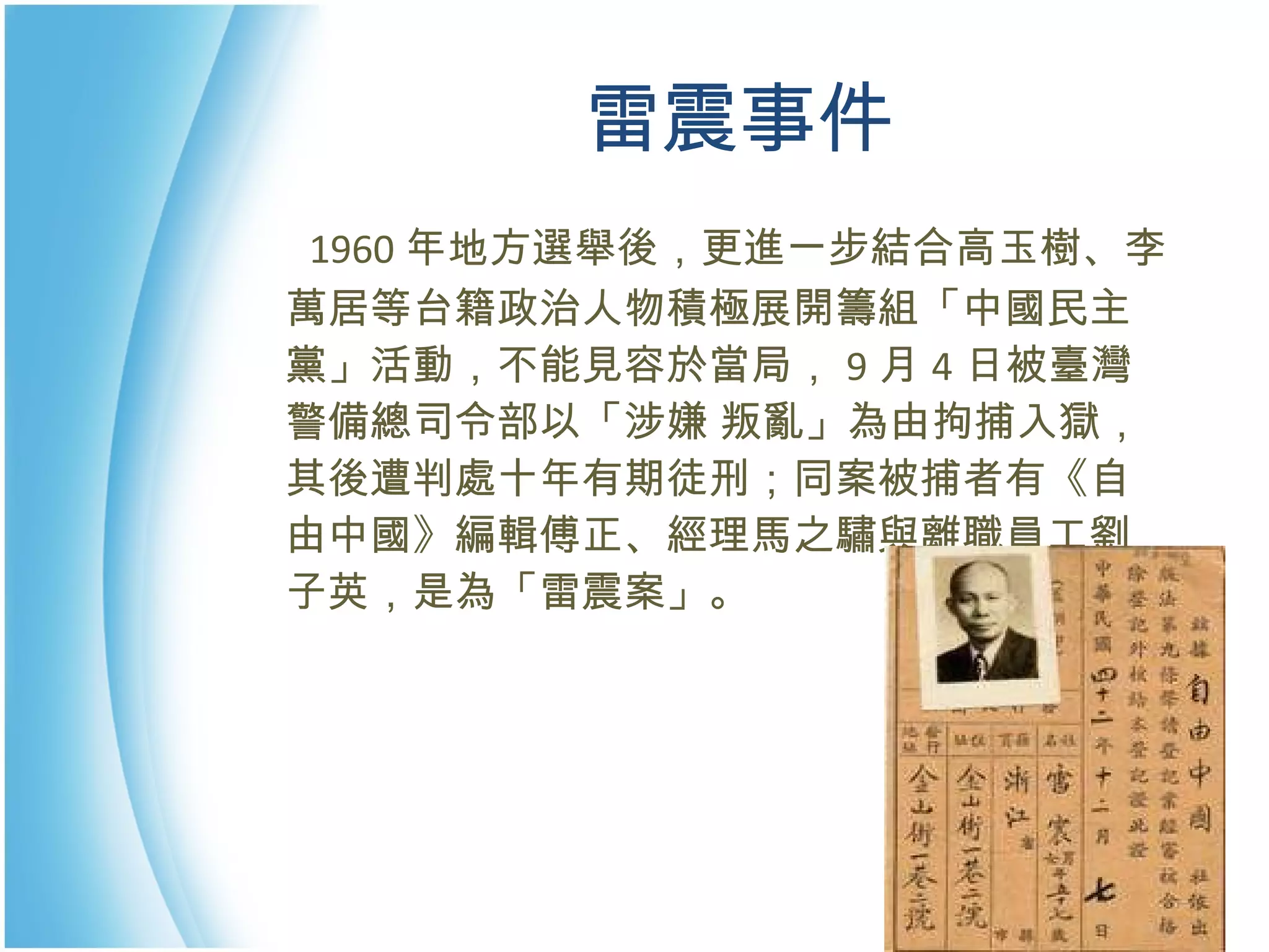 雷震事件 　 1960 年地方選舉後，更進一步結合高玉樹、李萬居等台籍政治人物積極展開籌組「中國民主黨」活動，不能見容於當局， 9 月 4 日被臺灣警備總司令部以「涉嫌 叛亂」為由拘捕入獄，其後遭判處十年有期徒刑；同案被捕者有《自由中國》編輯傅正、經理馬之驌與離職員工劉子英，是為「雷震案」。 