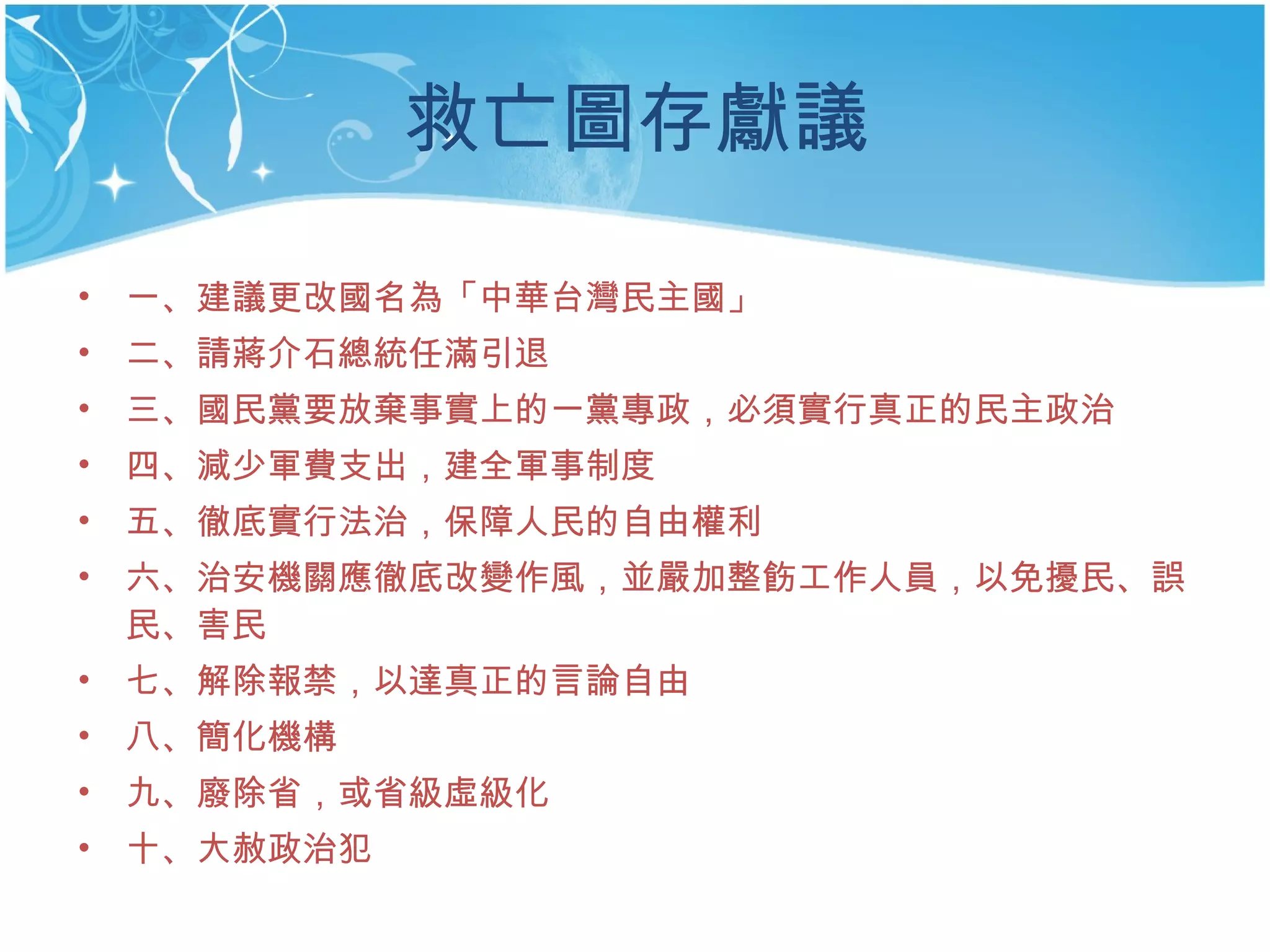救亡圖存獻議 一、建議更改國名為「中華台灣民主國」 二、請蔣介石總統任滿引退 三、國民黨要放棄事實上的一黨專政，必須實行真正的民主政治 四、減少軍費支出，建全軍事制度 五、徹底實行法治，保障人民的自由權利 六、治安機關應徹底改變作風，並嚴加整飭工作人員，以免擾民、誤民、害民 七、解除報禁，以達真正的言論自由 八、簡化機構 九、廢除省，或省級虛級化 十、大赦政治犯  