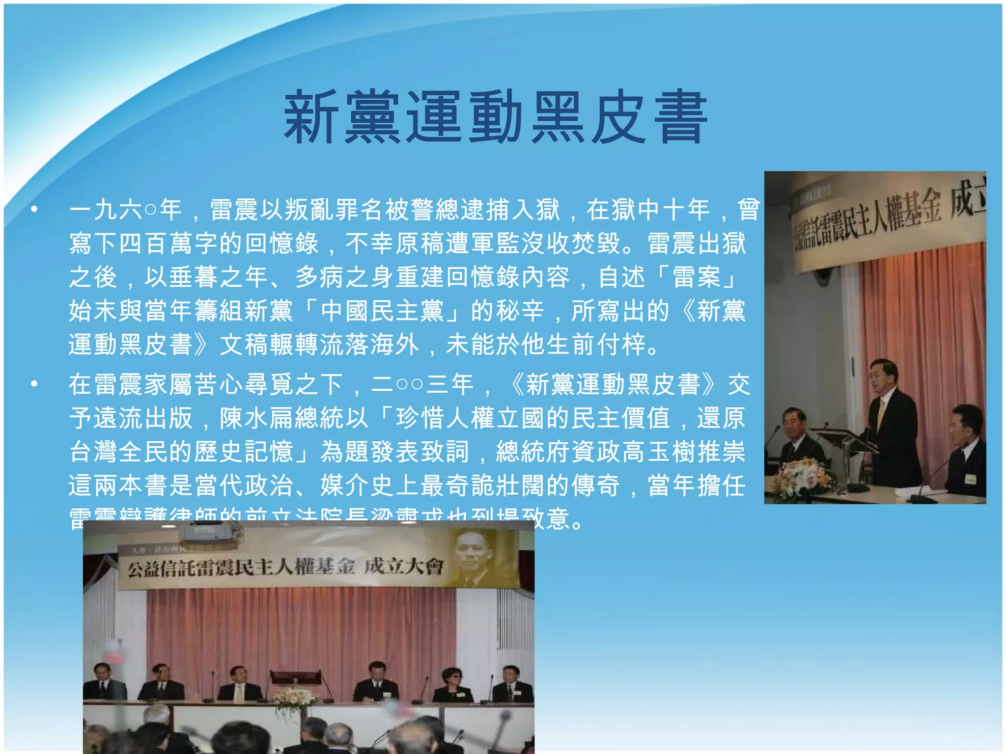 新黨運動黑皮書   一九六○年，雷震以叛亂罪名被警總逮捕入獄，在獄中十年，曾寫下四百萬字的回憶錄，不幸原稿遭軍監沒收焚毀。雷震出獄之後，以垂暮之年、多病之身重建回憶錄內容，自述「雷案」始末與當年籌組新黨「中國民主黨」的秘辛，所寫出的《新黨運動黑皮書》文稿輾轉流落海外，未能於他生前付梓。 在雷震家屬苦心尋覓之下，二○○三年，《新黨運動黑皮書》交予遠流出版， 陳水扁總統以「珍惜人權立國的民主價值，還原台灣全民的歷史記憶」為題發表致詞，總統府資政高玉樹推崇這兩本書是當代政治、媒介史上最奇詭壯闊的傳奇，當年擔任雷震辯護律師的前立法院長梁肅戎也到場致意。 