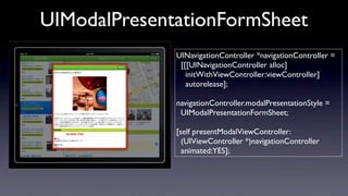 UIModalPresentationFormSheet
              UINavigationController *navigationController =
               [[[UINavigationController alloc]
                 initWithViewController:viewController]
                 autorelease];

              navigationController.modalPresentationStyle =
               UIModalPresentationFormSheet;

              [self presentModalViewController:
                (UIViewController *)navigationController
                animated:YES];
 