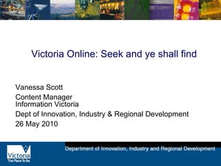 Victoria Online: Seek and ye shall find
Vanessa Scott
Content Manager
Information Victoria
Dept of Innovation, Industry & Regional Development
26 May 2010
 