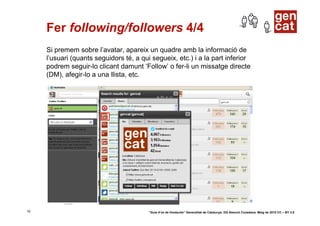 Fer following/followers 4/4
     Si premem sobre l’avatar, apareix un quadre amb la informació de
     l’usuari (quants seguidors té, a qui segueix, etc.) i a la part inferior
     podrem seguir-lo clicant damunt ‘Follow’ o fer-li un missatge directe
     (DM), afegir-lo a una llista, etc.




10                                       “Guia d’ús de Hootsuite” Generalitat de Catalunya. DG Atenció Ciutadana. Maig de 2010 CC – BY 3.0
 