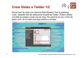 Crear llistes a Twitter 1/2
     Primer hem de crear una columna (Add Stream) i triar la pestanya
     ‘Lists’. Després hem de seleccionar el perfil de Twitter. Podem utilitzar
     una llista ja creada o crear una de nova. Per crear-la de nou, li hem de
     posar nom i dir si volem que sigui pública o privada.




11                                  “Guia d’ús de Hootsuite” Generalitat de Catalunya. DG Atenció Ciutadana. Maig de 2010 CC – BY 3.0
 