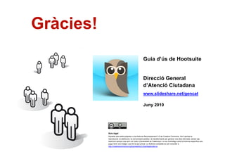 Gràcies!
                                                           Guia d’ús de Hootsuite


                                                           Direcció General
                                                           d’Atenció Ciutadana
                                                           www.slideshare.net/gencat

                                                           Juny 2010




                Avís legal
                Aquesta obra està subjecta a una llicència Reconeixement 3.0 de Creative Commons. Se'n permet la
                reproducció, la distribució, la comunicació pública i la transformació per generar una obra derivada, sense cap
                restricció sempre que se'n citi l’autor (Generalitat de Catalunya) i no es contradigui amb la llicència específica que
                pugui tenir una imatge i que és la que preval. La llicència completa es pot consultar a
                http://creativecommons.org/licenses/by/3.0/es/legalcode.ca.
20
 