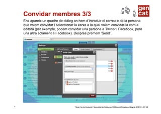 Convidar membres 3/3
    Ens apareix un quadre de diàleg on hem d’introduir el correu-e de la persona
    que volem convidar i seleccionar la xarxa a la qual volem convidar-la com a
    editora (per exemple, podem convidar una persona a Twitter i Facebook, però
    una altra solament a Facebook). Després premem ‘Send’.




4                                   “Guia d’ús de Hootsuite” Generalitat de Catalunya. DG Atenció Ciutadana. Maig de 2010 CC – BY 3.0
 