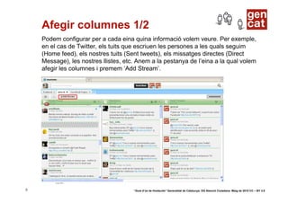 Afegir columnes 1/2
    Podem configurar per a cada eina quina informació volem veure. Per exemple,
    en el cas de Twitter, els tuits que escriuen les persones a les quals seguim
    (Home feed), els nostres tuits (Sent tweets), els missatges directes (Direct
    Message), les nostres llistes, etc. Anem a la pestanya de l’eina a la qual volem
    afegir les columnes i premem ‘Add Stream’.




5                                     “Guia d’ús de Hootsuite” Generalitat de Catalunya. DG Atenció Ciutadana. Maig de 2010 CC – BY 3.0
 