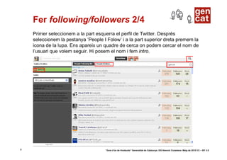 Fer following/followers 2/4
    Primer seleccionem a la part esquerra el perfil de Twitter. Desprès
    seleccionem la pestanya ‘People I Folow’ i a la part superior dreta premem la
    icona de la lupa. Ens apareix un quadre de cerca on podem cercar el nom de
    l’usuari que volem seguir. Hi posem el nom i fem intro.




8                                    “Guia d’ús de Hootsuite” Generalitat de Catalunya. DG Atenció Ciutadana. Maig de 2010 CC – BY 3.0
 