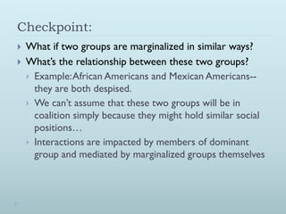 Checkpoint:
   What if two groups are marginalized in similar ways?
   What’s the relationship between these two groups?
     Example: African Americans and Mexican Americans--
      they are both despised.
     We can’t assume that these two groups will be in
      coalition simply because they might hold similar social
      positions…
     Interactions are impacted by members of dominant
      group and mediated by marginalized groups themselves
 