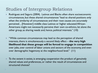 Studies of Intergroup Relations
   Rodriguez and Segura (2004). Latinos and Blacks often share socioeconomic
    circumstances, but these shared circumstances “lead to shared positions only
    when the similarity of circumstances and their root causes are accurately
    perceived. .. [However] middle class Latinos or higher educated African-
    Americans might not necessarily perceive their own co-ethnics, let alone the
    other group, as sharing needs and, hence, political interests.” (10)


   “While common circumstances may lead to the perception of shared
    interests, there is simultaneously a second likely effect – the very high
    likelihood that these groups will be forced to engage in competition
    over jobs, over control of labor unions and sectors of the economy, and even
    over demographic hegemony at the neighborhood level.” (11)


   To the extent it exists, is emerging cooperation the product of genuinely
    shared values and preferences, or rather the result of circumstances and
    structured choices?
 