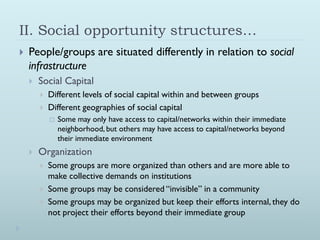 II. Social opportunity structures…
   People/groups are situated differently in relation to social
    infrastructure
       Social Capital
           Different levels of social capital within and between groups
           Different geographies of social capital
               Some may only have access to capital/networks within their immediate
                neighborhood, but others may have access to capital/networks beyond
                their immediate environment
       Organization
           Some groups are more organized than others and are more able to
            make collective demands on institutions
           Some groups may be considered “invisible” in a community
           Some groups may be organized but keep their efforts internal, they do
            not project their efforts beyond their immediate group
 