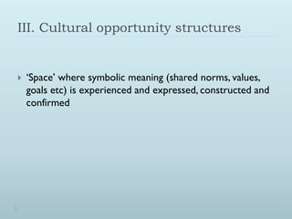 III. Cultural opportunity structures


   ‘Space’ where symbolic meaning (shared norms, values,
    goals etc) is experienced and expressed, constructed and
    confirmed
 