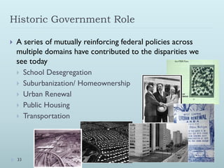 Historic Government Role

   A series of mutually reinforcing federal policies across
    multiple domains have contributed to the disparities we
    see today
     School Desegregation
     Suburbanization/ Homeownership
     Urban Renewal
     Public Housing
     Transportation




    33
 