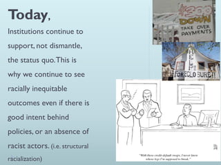 Today,
Institutions continue to
support, not dismantle,
the status quo. This is
why we continue to see
racially inequitable
outcomes even if there is
good intent behind
policies, or an absence of
racist actors. (i.e. structural
racialization)
 