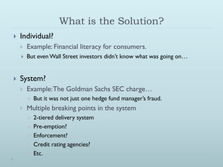What is the Solution?
   Individual?
       Example: Financial literacy for consumers.
       But even Wall Street investors didn’t know what was going on…


   System?
       Example: The Goldman Sachs SEC charge…
           But it was not just one hedge fund manager’s fraud.
       Multiple breaking points in the system
           2-tiered delivery system
           Pre-emption?
           Enforcement?
           Credit rating agencies?
           Etc.
 