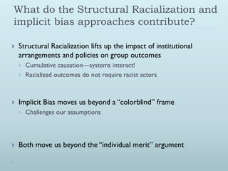 What do the Structural Racialization and
implicit bias approaches contribute?

   Structural Racialization lifts up the impact of institutional
    arrangements and policies on group outcomes
       Cumulative causation—systems interact!
       Racialized outcomes do not require racist actors



   Implicit Bias moves us beyond a “colorblind” frame
       Challenges our assumptions



   Both move us beyond the “individual merit” argument
 