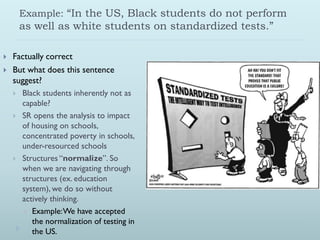 Example: “In the US, Black students do not perform
        as well as white students on standardized tests.”

   Factually correct
   But what does this sentence
    suggest?
       Black students inherently not as
        capable?
       SR opens the analysis to impact
        of housing on schools,
        concentrated poverty in schools,
        under-resourced schools
       Structures “normalize”. So
        when we are navigating through
        structures (ex. education
        system), we do so without
        actively thinking.
         Example: We have accepted
           the normalization of testing in
           the US.
 