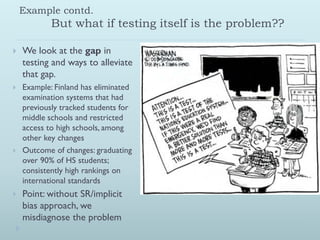 Example contd.
            But what if testing itself is the problem??

   We look at the gap in
    testing and ways to alleviate
    that gap.
   Example: Finland has eliminated
    examination systems that had
    previously tracked students for
    middle schools and restricted
    access to high schools, among
    other key changes
   Outcome of changes: graduating
    over 90% of HS students;
    consistently high rankings on
    international standards
   Point: without SR/implicit
    bias approach, we
    misdiagnose the problem
 