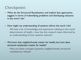 Checkpoint:
   What do the Structural Racialization and implicit bias approaches
    suggest in terms of indentifying problems and developing solutions
    in the work I do?

   How might my understanding of systems inform the work I do?
     We have a lot of knowledge and experience relating to the social
      determinants of health—how has this research been informed by
      an understanding of how systems interact?

   We know that neighborhoods matter for health, but how does
    structural racialization matter for health?
     How are these concepts (systems, neighborhoods, structural
       racialization) related?
 