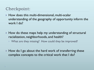 Checkpoint:
   How does this multi-dimensional, multi-scalar
    understanding of the geography of opportunity inform the
    work I do?

   How do these maps help my understanding of structural
    racialization, neighborhoods, and health?
       What are they missing? How could they be improved?


   How do I go about the hard work of transferring these
    complex concepts to the critical work that I do?
 
