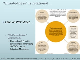 “Situatedness” is relational…




      Laws on Wall Street…


          “Wall Street Reform”
           Goldman Sachs
            Charged with Fraud in
             structuring and marketing
             of CDOs tied to
             Subprime Mortgages



Graphic:: LOUISE STORY and GRETCHEN MORGENSON, “SEC Sues Goldman Over Housing Market Deal.” NewYorkTime.com, April 16, 2010
 