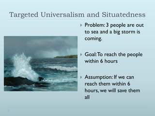 Targeted Universalism and Situatedness
                      Problem: 3 people are out
                       to sea and a big storm is
                       coming.

                      Goal: To reach the people
                       within 6 hours

                      Assumption: If we can
                       reach them within 6
                       hours, we will save them
                       all
 