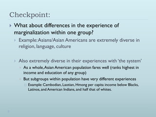 Checkpoint:
   What about differences in the experience of
    marginalization within one group?
       Example: Asians/Asian Americans are extremely diverse in
        religion, language, culture

       Also extremely diverse in their experiences with ‘the system’
           As a whole, Asian American population fares well (ranks highest in
            income and education of any group)
           But subgroups within population have very different experiences
               Example: Cambodian, Laotian, Hmong per capita income below Blacks,
                Latinos, and American Indians, and half that of whites.
 