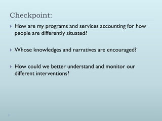 Checkpoint:
   How are my programs and services accounting for how
    people are differently situated?

   Whose knowledges and narratives are encouraged?

   How could we better understand and monitor our
    different interventions?
 