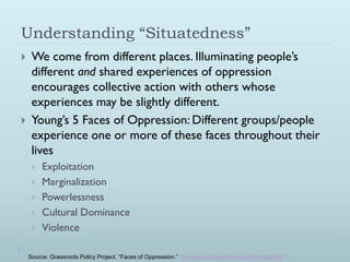 Understanding “Situatedness”
    We come from different places. Illuminating people’s
     different and shared experiences of oppression
     encourages collective action with others whose
     experiences may be slightly different.
    Young’s 5 Faces of Oppression: Different groups/people
     experience one or more of these faces throughout their
     lives
        Exploitation
        Marginalization
        Powerlessness
        Cultural Dominance
        Violence

    Source: Grassroots Policy Project. “Faces of Oppression.” http://www.grassrootspolicy.org/node/85
 