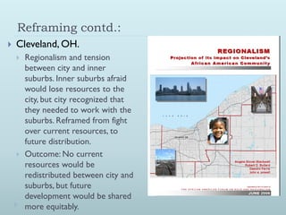 Reframing contd.:
   Cleveland, OH.
       Regionalism and tension
        between city and inner
        suburbs. Inner suburbs afraid
        would lose resources to the
        city, but city recognized that
        they needed to work with the
        suburbs. Reframed from fight
        over current resources, to
        future distribution.
       Outcome: No current
        resources would be
        redistributed between city and
        suburbs, but future
        development would be shared
        more equitably.
 