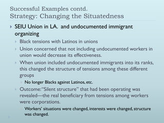 Successful Examples contd.
Strategy: Changing the Situatedness
   SEIU Union in LA. and undocumented immigrant
    organizing
       Black tensions with Latinos in unions
       Union concerned that not including undocumented workers in
        union would decrease its effectiveness.
       When union included undocumented immigrants into its ranks,
        this changed the structure of tensions among these different
        groups
           No longer Blacks against Latinos, etc.
       Outcome: “Silent structure” that had been operating was
        revealed—the real beneficiary from tensions among workers
        were corporations.
           Workers’ situations were changed, interests were changed, structure
            was changed.
 