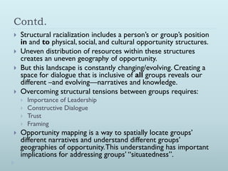 Contd.
   Structural racialization includes a person’s or group’s position
    in and to physical, social, and cultural opportunity structures.
   Uneven distribution of resources within these structures
    creates an uneven geography of opportunity.
   But this landscape is constantly changing/evolving. Creating a
    space for dialogue that is inclusive of all groups reveals our
    different –and evolving—narratives and knowledge.
   Overcoming structural tensions between groups requires:
       Importance of Leadership
       Constructive Dialogue
       Trust
       Framing
   Opportunity mapping is a way to spatially locate groups’
    different narratives and understand different groups’
    geographies of opportunity. This understanding has important
    implications for addressing groups’ “situatedness”.
 