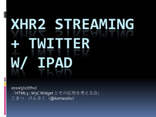 Xhr2 streaming + Twitter w/ iPad 2010/5/27(thu) 「HTML5 : W3C Widget とその応用を考える会」 こまつ　けんさく（@komasshu） 