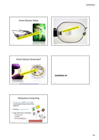 5/29/2010




               Smart Glasses Today




5/28/2010                                                                                                F. Ma. 87       5/28/2010       F. Ma. 88




            Smart Glasses Tomorrow?




                                                                                                                            SUMMING UP


5/28/2010                                                                                                      89        5/28/2010             91
                http://spectrum.ieee.org/biomedical/bionics/augmented-reality-in-a-contact-lens/0




                                                                                                    Friedemann Mattern




             Ubiquitous Computing
• Things, places and routines are
  increasingly being computerized,
  digitized

• E i i consequences!
  Exciting          !

• Huge informatics challenges
      – Infrastructure
      – Usability
      – Security & Privacy

5/28/2010
                                                         Tomorrow‘s Lecture!                                   92




                                                                                                                                                     10
 