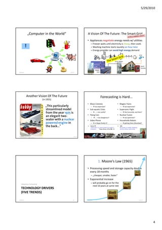 5/29/2010




                „Computer in the World“                                  A Vision Of The Future: The Smart Grid
                                                                         • Appliances negotiate energy needs w/ utilities
                                                                                – Freezer waits until electricity is cheap, then cools
            !                                                                   – Washing machine starts laundry an hour later
                                                                                – Energy provider can avoid high energy demand
                                                                                      gy p                       g       gy
                                                                                                                                                                           eCar



                                                                                                                                  Smart Meter


                                                                                                                                                                               Smart
                                                                                                                                                                               Laundry
                                                                                        Smart
5/28/2010                                      F. Ma. 41                 5/28/2010        Grid                                                                                   42
                                                                  Image Source: NIST




            Another Vision Of The Future                                                          Forecasting is Hard...
                          (in 1955)
                                                                         • Moon Colonies                                             • Maglev Trains
                             „This particularly                                 –      too expensive?                                    –       too expensive?
                             streamlined model                           • Sub-aquatic Cities                                        • Supersonic Flight
                             from the year 1975 is                              –      … + not comfy?                                    –       the Concorde, and then?
                                                                         • Flying Cars                                               • Nuclear Fusion
                             an elegant t
                                 l     t two-                                   –       … + too dangerous?                               –       too optimistic?
                             seater with a nuclear                       • Video Phone                                               • Households Robots
                             powered engine in                                  –      is Skype finally it?                              –       getting there (Roomba)?
                             the back..."                                      Home-PC
                                                                               I think there is a world market for maybe 5
                                                                                                                                         SMS
                                                                                                                                         By-product of mobile telephony,
                                                                               computers.        Thomas Watson, CEO of IBM, ‘43          success without advertising




5/28/2010                                                                5/28/2010                                                                                               44
                                                      F. Ma. 43




                                                                                              1. Moore‘s Law (1965)
                                                                         • Processing speed and storage capacity double
                                                                           every 18 months
                                                                                – „cheaper, smaller, faster“
                                                                         • Exponential increase
   Ubiquitous Computing
                                                                                – will probably go on for the
                                                                                  next 10 years at same rate
   TECHNOLOGY DRIVERS
   (FIVE TRENDS)

5/28/2010                                            46                  5/28/2010                                                                                         F. Ma. 47




                                                                                                                                                                                         4
 